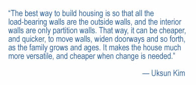 “The best way to build housing is so that all the load-bearing walls are the outside walls, and the interior walls are only partition walls. That way, it can be cheaper, and quicker, to move walls, widen doorways and so forth, as the family grows and ages. It makes the house much more versatile, and cheaper when change is needed.”