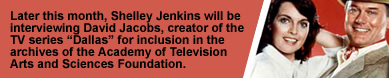 Later this month, Shelley Jenkins will be interviewing David Jacobs, creator of the TV series “Dallas” for inclusion in the archives of the Academy of Television Arts and Sciences Foundation.