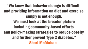 "We know that behavior change is difficult, and providing information on diet and exercise simply is not enough. We must look at the broader picture including community-based efforts and policy-making strategies to reduce obesity and further prevent Type 2 diabetes." - Shariri McMahan